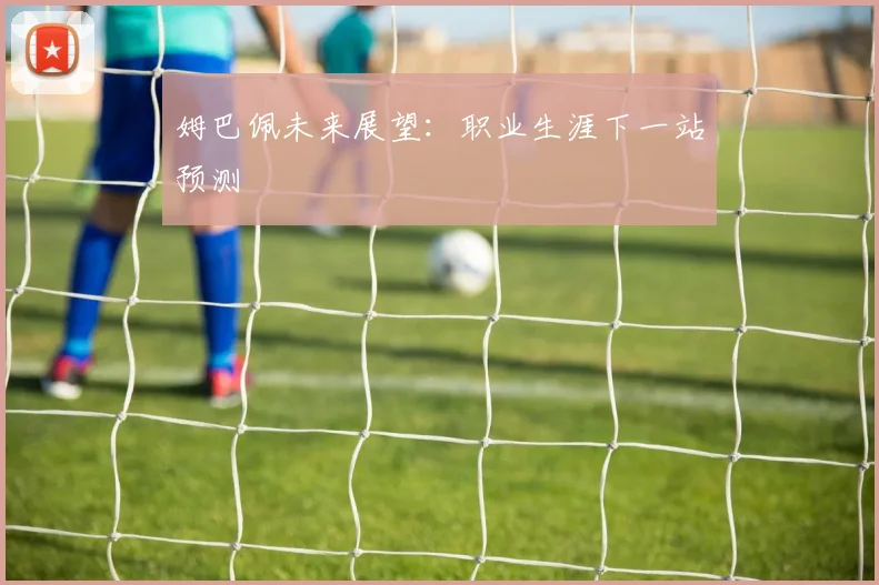 姆巴佩未来展望：职业生涯下一站预测