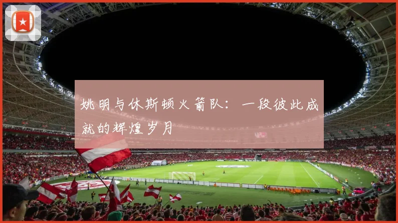 姚明与休斯顿火箭队：一段彼此成就的辉煌岁月