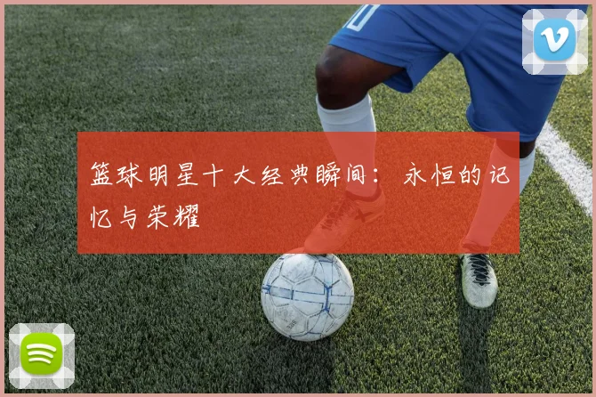 篮球明星十大经典瞬间：永恒的记忆与荣耀