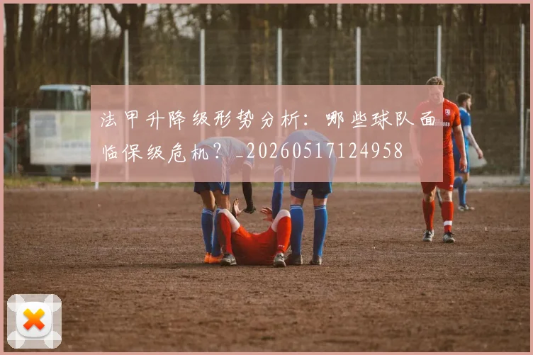 法甲升降级形势分析：哪些球队面临保级危机？_20260517124958