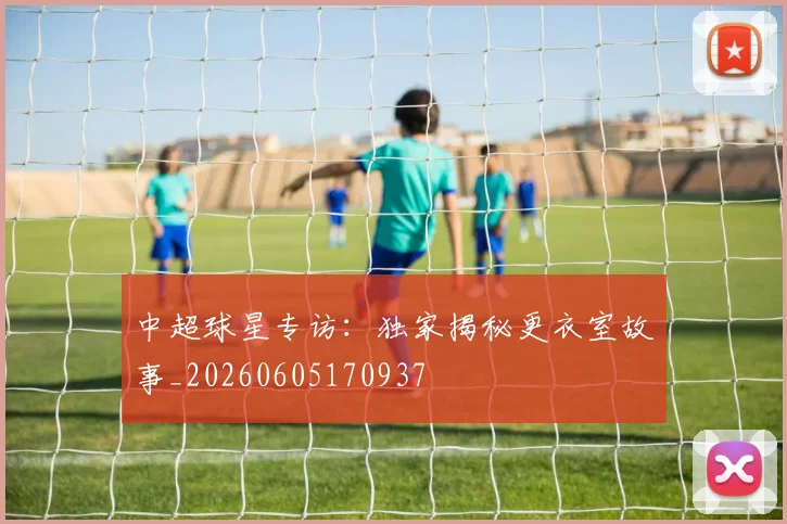 中超球星专访：独家揭秘更衣室故事_20260605170937