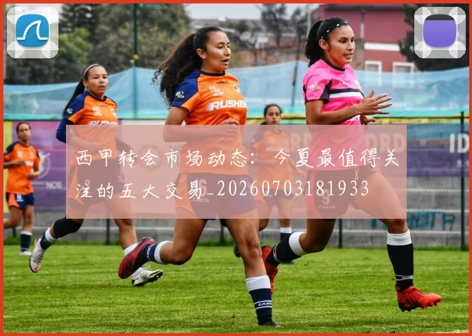 西甲转会市场动态：今夏最值得关注的五大交易_20260703181933