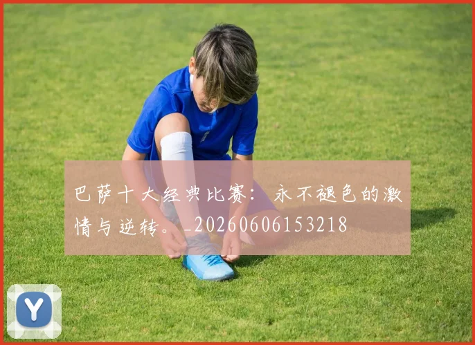 巴萨十大经典比赛：永不褪色的激情与逆转。_20260606153218