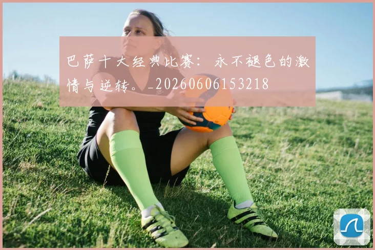 巴萨十大经典比赛：永不褪色的激情与逆转。_20260606153218