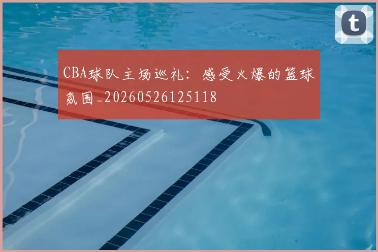 CBA球队主场巡礼：感受火爆的篮球氛围_20260526125118