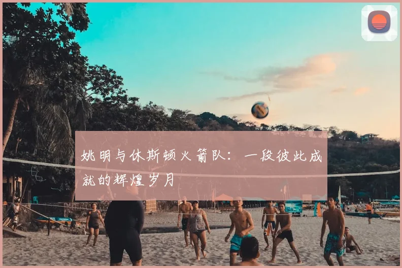 姚明与休斯顿火箭队：一段彼此成就的辉煌岁月