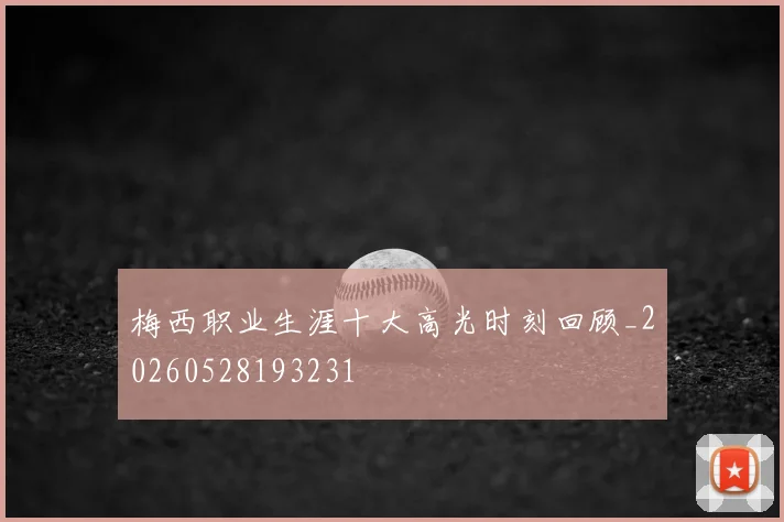 梅西职业生涯十大高光时刻回顾_20260528193231