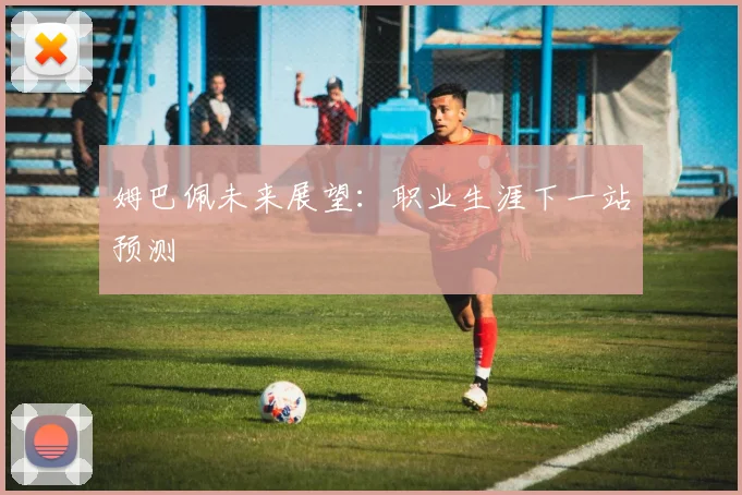 姆巴佩未来展望：职业生涯下一站预测