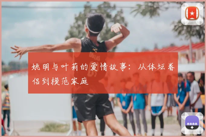 姚明与叶莉的爱情故事：从体坛眷侣到模范家庭