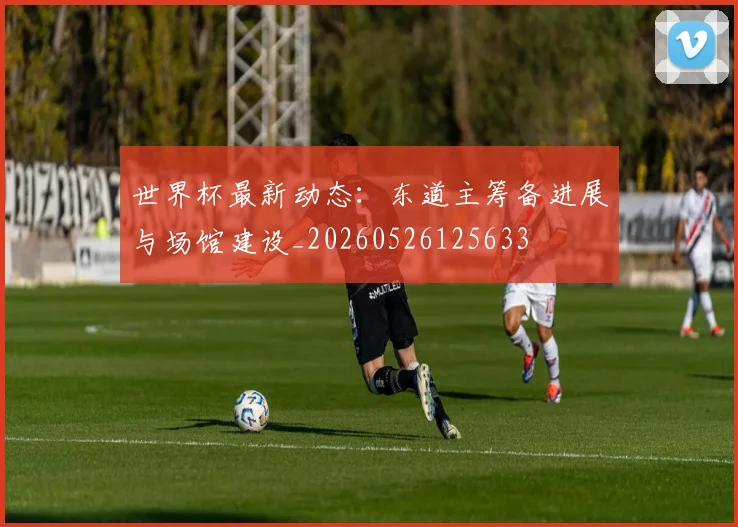 世界杯最新动态：东道主筹备进展与场馆建设_20260526125633