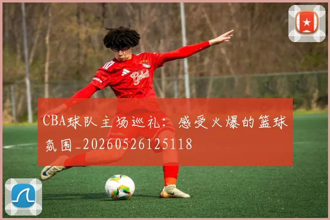 CBA球队主场巡礼：感受火爆的篮球氛围_20260526125118
