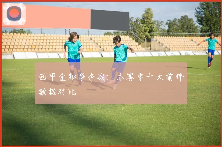 西甲金靴争夺战：本赛季十大前锋数据对比